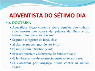 ADVENTISTA DO SÉTIMO DIA 2. DOUTRINA Apocalipse 6.9,10 comenta sobre aqueles que tinham sido mortos por causa da palavra de Deus e do testemunho que sustentavam”. Segundo o registro de João, elas: a) clamavam com grande voz (v.10); b) inquiriram o Senhor (v.10); c) reconheceram a soberania do Senhor (v.10); d) lembravam-se de acontecimentos na terra (v.10); e) clamavam por vingança divina contra os ímpios (v.10). 