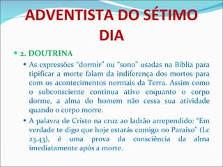 ADVENTISTA DO SÉTIMO DIA 2. DOUTRINA As expressões “dormir” ou “sono” usadas na Bíblia para tipificar a morte falam da indiferença dos mortos para com os acontecimentos normais da Terra. Assim como o subconsciente continua ativo enquanto o corpo dorme, a alma do homem não cessa sua atividade quando o corpo morre. A palavra de Cristo na cruz ao ladrão arrependido: “Em verdade te digo que hoje estarás comigo no Paraíso” (Lc 23.43), é uma prova da consciência da alma imediatamente após a morte. 