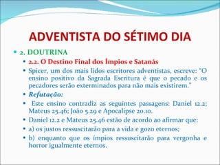 ADVENTISTA DO SÉTIMO DIA 2. DOUTRINA 2.2. O Destino Final dos Ímpios e Satanás  Spicer, um dos mais lidos escritores adventistas, escreve: “O ensino positivo da Sagrada Escritura é que o pecado e os pecadores serão exterminados para não mais existirem.”  Refutação: Este ensino contradiz as seguintes passagens: Daniel 12.2; Mateus 25.46; João 5.29 e Apocalipse 20.10.  Daniel 12.2 e Mateus 25.46 estão de acordo ao afirmar que: a) os justos ressuscitarão para a vida e gozo eternos; b) enquanto que os ímpios ressuscitarão para vergonha e horror igualmente eternos. 