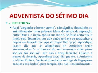ADVENTISTA DO SÉTIMO DIA 2. DOUTRINA Aqui “vergonha e horror eterno”, não significa destruição ou aniquilamento. Estas palavras falam do estado de separação entre Deus e o ímpio após a sua morte. Se fosse certo que o ímpio será destruído, por que então terá ele de ressuscitar e depois ser lançado no Lago de Fogo? (Mt 25.41). Apocalipse 14.10,11 diz que os adoradores do Anticristo serão atormentados “e a fumaça de seu tormento sobe pelos séculos dos séculos”. Isto não é aniquilamento. Quanto à pessoa de Satanás, Apocalipse 20.10 diz que ele, o Anticristo e o Falso Profeta, “serão atormentados no Lago de Fogo pelos séculos dos séculos”, para sempre. Isto não é aniquilamento.  