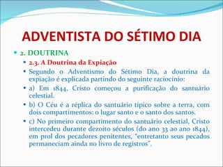 ADVENTISTA DO SÉTIMO DIA 2. DOUTRINA 2.3. A Doutrina da Expiação Segundo o Adventismo do Sétimo Dia, a doutrina da expiação é explicada partindo do seguinte raciocínio: a) Em 1844, Cristo começou a purificação do santuário celestial. b) O Céu é a réplica do santuário típico sobre a terra, com dois compartimentos: o lugar santo e o santo dos santos. c) No primeiro compartimento do santuário celestial, Cristo intercedeu durante dezoito séculos (do ano 33 ao ano 1844), em prol dos pecadores penitentes, “entretanto seus pecados permaneciam ainda no livro de registros”. 
