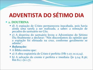 ADVENTISTA DO SÉTIMO DIA 2. DOUTRINA d) A expiação de Cristo permanecera inacabada, pois havia ainda uma tarefa a ser realizada, a saber: a remoção de pecados do santuário no Céu. e) A doutrina do santuário levou o Adventismo do Sétimo Dia finalmente a declarar: “Nós discordamos da opinião que a expiação foi efetuada na cruz, conforme geralmente se admite”.  Refutação: A Bíblia ensina que: a) A obra expiatória de Cristo é perfeita (Hb 7.27; 10.12,14). b) A salvação do crente é perfeita e imediata (Jo 5.24; 8.36; Rm 8.1; 1 Jo 1.7). 