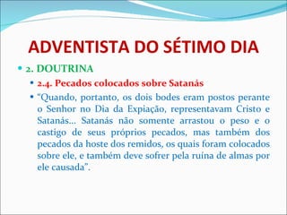 ADVENTISTA DO SÉTIMO DIA 2. DOUTRINA 2.4. Pecados colocados sobre Satanás “ Quando, portanto, os dois bodes eram postos perante o Senhor no Dia da Expiação, representavam Cristo e Satanás... Satanás não somente arrastou o peso e o castigo de seus próprios pecados, mas também dos pecados da hoste dos remidos, os quais foram colocados sobre ele, e também deve sofrer pela ruína de almas por ele causada”. 