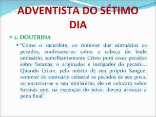 ADVENTISTA DO SÉTIMO DIA 2. DOUTRINA “ Como o sacerdote, ao remover dos santuários os pecados, confessava-os sobre a cabeça do bode emissário, semelhantemente Cristo porá esses pecados sobre Satanás, o originador e instigador do pecado... Quando Cristo, pelo mérito de seu próprio Sangue, remover do santuário celestial os pecados de seu povo, ao encerrar-se o seu ministério, ele os colocará sobre Satanás que, na execução do juízo, deverá arrostar a pena final”. 