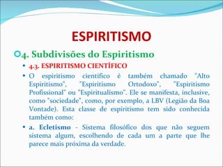 ESPIRITISMO 4. Subdivisões do Espiritismo 4.3. ESPIRITISMO CIENTÍFICO O espiritismo científico é também chamado "Alto Espiritismo", "Espiritismo Ortodoxo", "Espiritismo Profissional" ou "Espiritualismo". Ele se manifesta, inclusive, como "sociedade", como, por exemplo, a LBV (Legião da Boa Vontade). Esta classe de espiritismo tem sido conhecida também como: a. Ecletismo  - Sistema filosófico dos que não seguem sistema algum, escolhendo de cada um a parte que lhe parece mais próxima da verdade. 