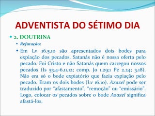 ADVENTISTA DO SÉTIMO DIA 2. DOUTRINA Refutação: Em Lv 16.5,10 são apresentados dois bodes para expiação dos pecados. Satanás não é nossa oferta pelo pecado. Foi Cristo e não Satanás quem carregou nossos pecados (Is 53.4-6,11,12; comp. Jo 1.29;1 Pe 2.24; 3.18). Não era só o bode expiatório que fazia expiação pelo pecado. Eram os dois bodes (Lv 16.10).  Azazel  pode ser traduzido por “afastamento”, “remoção” ou “emissário”. Logo, colocar os pecados sobre o bode  Azazel  significa afastá-los.  