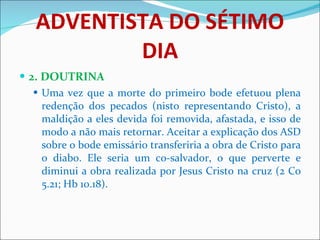 ADVENTISTA DO SÉTIMO DIA 2. DOUTRINA Uma vez que a morte do primeiro bode efetuou plena redenção dos pecados (nisto representando Cristo), a maldição a eles devida foi removida, afastada, e isso de modo a não mais retornar. Aceitar a explicação dos ASD sobre o bode emissário transferiria a obra de Cristo para o diabo. Ele seria um co-salvador, o que perverte e diminui a obra realizada por Jesus Cristo na cruz (2 Co 5.21; Hb 10.18). 