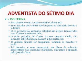 ADVENTISTA DO SÉTIMO DIA 2. DOUTRINA Arrazoemos se não é assim o ensino adventista: a) os pecados dos crentes são lançados no santuário do céu e lá ficam; b) os pecados do santuário celestial são depois transferidos para Cristo e tornam-se dele; c) estes pecados de Cristo, na sua segunda vinda, são lançados sobre Satanás e passam a lhe pertencer; d) quando Satanás for aniquilado, também os pecados o serão. Tal doutrina é uma deturpação do plano de salvação apresentado nas Escrituras planejado, executado e aplicado pelo próprio Deus.  