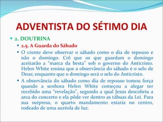 ADVENTISTA DO SÉTIMO DIA 2. DOUTRINA 2.5. A Guarda do Sábado O crente deve observar o sábado como o dia de repouso e não o domingo. Crê que os que guardam o domingo aceitarão a “marca da besta” sob o governo do Anticristo. Helen White ensina que a observância do sábado é o selo de Deus; enquanto que o domingo será o selo do Anticristo.  A observância do sábado como dia de repouso tomou força quando a senhora Helen White começou a alegar ter recebido uma “revelação”, segundo a qual Jesus descobriu a arca do concerto e ela pôde ver dentro as tábuas da Lei. Para sua surpresa, o quarto mandamento estaria no centro, rodeado de uma auréola de luz.  