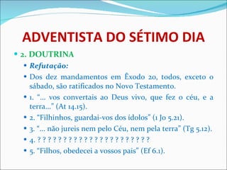 ADVENTISTA DO SÉTIMO DIA 2. DOUTRINA Refutação: Dos dez mandamentos em Êxodo 20, todos, exceto o sábado, são ratificados no Novo Testamento. 1. “... vos convertais ao Deus vivo, que fez o céu, e a terra...” (At 14.15). 2. “Filhinhos, guardai-vos dos ídolos” (1 Jo 5.21). 3. “... não jureis nem pelo Céu, nem pela terra” (Tg 5.12). 4. ? ? ? ? ? ? ? ? ? ? ? ? ? ? ? ? ? ? ? ? ? ? 5. “Filhos, obedecei a vossos pais” (Ef 6.1). 