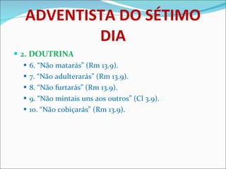 ADVENTISTA DO SÉTIMO DIA 2. DOUTRINA 6. “Não matarás” (Rm 13.9). 7. “Não adulterarás” (Rm 13.9). 8. “Não furtarás” (Rm 13.9). 9. “Não mintais uns aos outros” (Cl 3.9). 10. “Não cobiçarás” (Rm 13.9). 