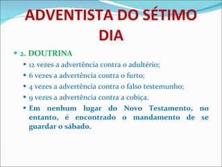 ADVENTISTA DO SÉTIMO DIA 2. DOUTRINA 12 vezes a advertência contra o adultério;  6 vezes a advertência contra o furto; 4 vezes a advertência contra o falso testemunho; 9 vezes a advertência contra a cobiça. Em nenhum lugar do Novo Testamento, no entanto, é encontrado o mandamento de se guardar o sábado. 