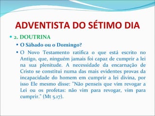 ADVENTISTA DO SÉTIMO DIA 2. DOUTRINA O Sábado ou o Domingo?  O Novo Testamento ratifica o que está escrito no Antigo, que, ninguém jamais foi capaz de cumprir a lei na sua plenitude. A necessidade da encarnação de Cristo se constitui numa das mais evidentes provas da incapacidade do homem em cumprir a lei divina, por isso Ele mesmo disse: "Não penseis que vim revogar a Lei ou os profetas: não vim para revogar, vim para cumprir." (Mt 5.17).  