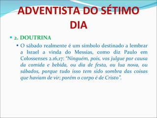 ADVENTISTA DO SÉTIMO DIA 2. DOUTRINA O sábado realmente é um símbolo destinado a lembrar a Israel a vinda do Messias, como diz Paulo em Colossenses 2.16,17:  “Ninguém, pois, vos julgue por causa da comida e bebida, ou dia de festa, ou lua nova, ou sábados, porque tudo isso tem sido sombra das coisas que haviam de vir; porém o corpo é de Cristo”.   