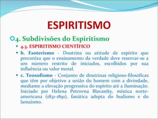 ESPIRITISMO 4. Subdivisões do Espiritismo 4.3. ESPIRITISMO CIENTÍFICO b. Esoterismo  - Doutrina ou atitude de espírito que preconiza que o ensinamento da verdade deve reservar-se a um número restrito de iniciados, escolhidos por sua influência ou valor moral. c. Teosofismo  - Conjunto de doutrinas religioso-filosóficas que têm por objetivo a união do homem com a divindade, mediante a elevação progressiva do espírito até a iluminação. Iniciado por Helena Petrovna Blavastky, mística norte-americana (1831-1891), fanática adepta do budismo e do lamaísmo. 