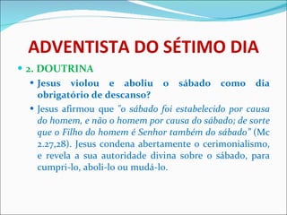 ADVENTISTA DO SÉTIMO DIA 2. DOUTRINA Jesus violou e aboliu o sábado como dia obrigatório de descanso? Jesus afirmou que  "o sábado foi estabelecido por causa do homem, e não o homem por causa do sábado; de sorte que o Filho do homem é Senhor também do sábado”  (Mc 2.27,28). Jesus condena abertamente o cerimonialismo, e revela a sua autoridade divina sobre o sábado, para cumpri-lo, aboli-lo ou mudá-lo.  
