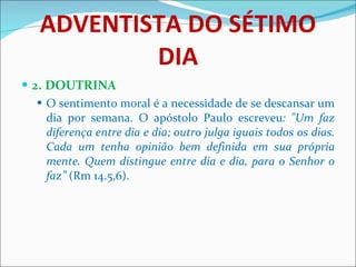 ADVENTISTA DO SÉTIMO DIA 2. DOUTRINA O sentimento moral é a necessidade de se descansar um dia por semana. O apóstolo Paulo escreveu : "Um faz diferença entre dia e dia; outro julga iguais todos os dias. Cada um tenha opinião bem definida em sua própria mente. Quem distingue entre dia e dia, para o Senhor o faz”  (Rm 14.5,6). 