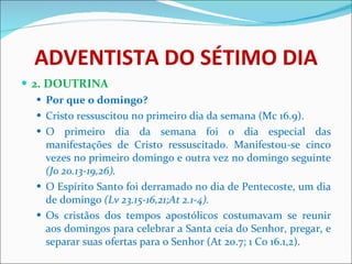 ADVENTISTA DO SÉTIMO DIA 2. DOUTRINA Por que o domingo? Cristo ressuscitou no primeiro dia da semana   (Mc 16.9). O primeiro dia da semana foi o dia especial das manifestações de Cristo ressuscitado. Manifestou-se cinco vezes no primeiro domingo e outra vez no domingo seguinte  (Jo 20.13-19,26). O Espírito Santo foi derramado no dia de Pentecoste, um dia de domingo  (Lv 23.15-16,21;At 2.1-4). Os cristãos dos tempos apostólicos costumavam se reunir aos domingos para celebrar a Santa ceia do Senhor, pregar, e separar suas ofertas para o Senhor   (At 20.7; 1 Co 16.1,2). 