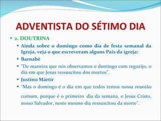 ADVENTISTA DO SÉTIMO DIA 2. DOUTRINA Ainda sobre o domingo como dia de festa semanal da Igreja, veja o que escreveram alguns Pais da igreja: Barnabé "De maneira que nós observamos o domingo com regozijo, o dia em que Jesus ressuscitou dos mortos". Justino Mártir "Mas o domingo é o dia em que todos temos nossa reunião comum, porque é o primeiro   dia da semana, e Jesus Cristo, nosso Salvador, neste mesmo dia ressuscitou da morte". 