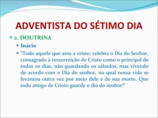ADVENTISTA DO SÉTIMO DIA 2. DOUTRINA Inácio "Todo aquele que ama a cristo, celebra o Dia do Senhor, consagrado à ressurreição de Cristo como o principal de todos os dias, não guardando os sábados, mas vivendo de acordo com o Dia do senhor, no qual nossa vida se levantou outra vez por meio dele e de sua morte. Que todo amigo de Cristo guarde o dia do senhor!" 