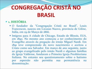 CONGREGAÇÃO CRISTÃ NO BRASIL 1. HISTÓRIA O fundador da “Congregação Cristã no Brasil”, Louis Francescon, nasceu em Cavasso Nuovo, província de Udine, Itália, em 29 de Março de 1866. Imigrou para A cidade de Chicago, Estado de Illinois, EUA, em 1890. No mesmo ano começou a ter conhecimento do Evangelho através da pregação do irmão Miguel Nardi. Em 1891 teve compreensão do novo nascimento e aceitou a Cristo como seu Salvador. Em março de ano seguinte, junto ao grupo evangelizado pelo irmão Nardi e algumas famílias da Igreja Valdense, fundaram a Primeira Igreja Presbiteriana Italiana. No entanto seu questionamento sobre o batismo por aspersão não permitiu sua permanência na denominação. 