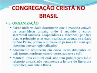 CONGREGAÇÃO CRISTÃ NO BRASIL 2. ORGANIZAÇÃO Existe uniformidade doutrinária que é mantida através de assembléias anuais, onde é reunido o corpo sacerdotal (anciãos, cooperadores e diáconos) por três dias. A princípio estas eram realizadas apenas na cidade de São Paulo, porém o número de pessoas fez com que tivessem que ser regionalizadas.  Atualmente acontecem em cinco locais diferentes do país (norte, nordeste, centro-oeste, sudeste e sul).  Mantém uma cultural oral, não tem publicações (só o relatório anual), não recomenda a leitura de literatura específica, somente a Bíblia.  