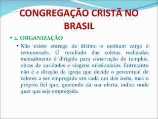 CONGREGAÇÃO CRISTÃ NO BRASIL 2. ORGANIZAÇÃO Não existe entrega de dízimo e nenhum cargo é remunerado. O resultado das coletas realizadas mensalmente é dirigido para construção de templos, obras de caridades e viagens missionárias. Entretanto não é a direção da igreja que decide o percentual de valores a ser empregado em cada um dos itens, mas o próprio fiel que, querendo dá sua oferta, indica onde quer que seja empregado.  