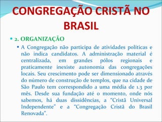 CONGREGAÇÃO CRISTÃ NO BRASIL 2. ORGANIZAÇÃO A Congregação não participa de atividades políticas e não indica candidatos. A administração material é centralizada, em grandes pólos regionais e praticamente inexiste autonomia das congregações locais. Seu crescimento pode ser dimensionado através do número de construção de templos, que na cidade de São Paulo tem correspondido a uma média de 1.3 por mês. Desde sua fundação até o momento, onde nós sabemos, há duas dissidências, a “Cristã Universal Independente” e a “Congregação Cristã do Brasil Renovada”.  