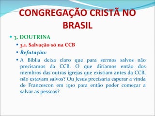 CONGREGAÇÃO CRISTÃ NO BRASIL 3. DOUTRINA 3.1. Salvação só na CCB Refutação: A Bíblia deixa claro que para sermos salvos não precisamos da CCB. O que diríamos então dos membros das outras igrejas que existiam antes da CCB, não estavam salvos? Ou Jesus precisaria esperar a vinda de Francescon em 1910 para então poder começar a salvar as pessoas?  