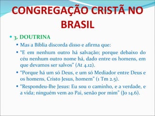 CONGREGAÇÃO CRISTÃ NO BRASIL 3. DOUTRINA Mas a Bíblia discorda disso e afirma que: “ E em nenhum outro há salvação; porque debaixo do céu nenhum outro nome há, dado entre os homens, em que devamos ser salvos” (At 4.12). “ Porque há um só Deus, e um só Mediador entre Deus e os homens, Cristo Jesus, homem” (1 Tm 2.5). “ Respondeu-lhe Jesus: Eu sou o caminho, e a verdade, e a vida; ninguém vem ao Pai, senão por mim” (Jo 14.6).   