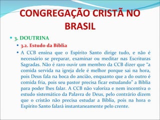 CONGREGAÇÃO CRISTÃ NO BRASIL 3. DOUTRINA 3.2. Estudo da Bíblia A CCB ensina que o Espírito Santo dirige tudo, e não é necessário se preparar, examinar ou meditar nas Escrituras Sagradas. Não é raro ouvir um membro da CCB dizer que “a comida servida na igreja dele é melhor porque sai na hora, pois Deus fala na boca do ancião, enquanto que a do outro é comida fria, pois seu pastor precisa ficar estudando” a Bíblia para poder lhes falar. A CCB não valoriza e nem incentiva o estudo sistemático da Palavra de Deus, pelo contrário dizem que o cristão não precisa estudar a Bíblia, pois na hora o Espírito Santo falará instantaneamente pelo crente. 