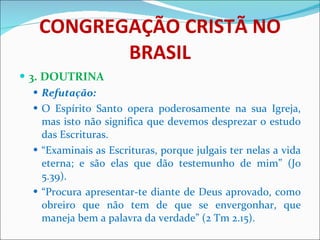 CONGREGAÇÃO CRISTÃ NO BRASIL 3. DOUTRINA Refutação:  O Espírito Santo opera poderosamente na sua Igreja, mas isto não significa que devemos desprezar o estudo das Escrituras.  “ Examinais as Escrituras, porque julgais ter nelas a vida eterna; e são elas que dão testemunho de mim” (Jo 5.39). “ Procura apresentar-te diante de Deus aprovado, como obreiro que não tem de que se envergonhar, que maneja bem a palavra da verdade” (2 Tm 2.15). 
