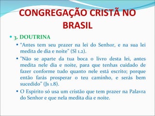 CONGREGAÇÃO CRISTÃ NO BRASIL 3. DOUTRINA “ Antes tem seu prazer na lei do Senhor, e na sua lei medita de dia e noite” (Sl 1.2). "Não se aparte da tua boca o livro desta lei, antes medita nele dia e noite, para que tenhas cuidado de fazer conforme tudo quanto nele está escrito; porque então farás prosperar o teu caminho, e serás bem sucedido” (Js 1.8). O Espírito só usa um cristão que tem prazer na Palavra do Senhor e que nela medita dia e noite.  