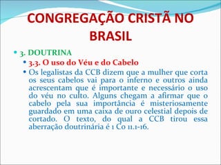CONGREGAÇÃO CRISTÃ NO BRASIL 3. DOUTRINA 3.3. O uso do Véu e do Cabelo Os legalistas da CCB dizem que a mulher que corta os seus cabelos vai para o inferno e outros ainda acrescentam que é importante e necessário o uso do véu no culto. Alguns chegam a afirmar que o cabelo pela sua importância é misteriosamente guardado em uma caixa de ouro celestial depois de cortado. O texto, do qual a CCB tirou essa aberração doutrinária é 1 Co 11.1-16. 