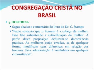 CONGREGAÇÃO CRISTÃ NO BRASIL 3. DOUTRINA Segue abaixo o comentário do livro do Dr. C. Stamps: “ Paulo sustenta que o homem é a cabeça da mulher. Este fato subentende a subordinação da mulher. A partir desta proposição deduzem-se decorrências práticas. As mulheres estão erradas, se de qualquer forma, modificam suas diferenças em relação aos homens. Esta admoestação é verdadeira em qualquer circunstância”.  
