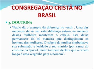 CONGREGAÇÃO CRISTÃ NO BRASIL 3. DOUTRINA “ Paulo dá o exemplo da diferença no vestir . Uma das maneiras de se ver esta diferença estava na maneira dessas mulheres manterem o cabelo. Este devia permanecer de tal maneira que distinguissem os homens das mulheres. O cabelo da mulher simbolizava sua submissão e lealdade a seu marido (por causa do costume da época). Paulo também declara que o cabelo longo é uma vergonha para o homem”. 