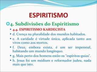 ESPIRITISMO 4. Subdivisões do Espiritismo 4.4. ESPIRITISMO KARDECISTA d. Crença na pluralidade dos mundos habitados. e. A caridade é virtude única, aplicada tanto aos vivos como aos mortos. f. Deus, embora exista, é um ser impessoal, habitando um mundo longínquo. g. Mais perto dos homens estão os "espíritos-guias". h. Jesus foi um médium e reformador judeu, nada mais que isto. 
