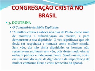 CONGREGAÇÃO CRISTÃ NO BRASIL 3. DOUTRINA O Comentário da Bíblia Explicada: “ A mulher cobria a cabeça nos dias de Paulo, como sinal de modéstia e subordinação ao marido, e para demonstrar a sua dignidade. O véu significava que ela devia ser respeitada e honrada como mulher casada. Sem véu, ela não tinha dignidade; os homens não respeitavam mulheres sem véu, pois deste modo elas se exibiam pública e indecorosamente. Sendo assim, o véu era um sinal do valor, da dignidade e da importância da mulher conforme Deus a criou (conceito da época).  