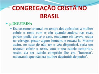 CONGREGAÇÃO CRISTÃ NO BRASIL 3. DOUTRINA Era costume oriental, no tempo dos apóstolos, a mulher cobrir o rosto com o véu quando andava nas ruas, porém podia dar-se o caso, enquanto ela lavava roupa no córrego, passar algum homem, e encará-la. Mesmo assim, no caso de não ter o véu disponível, teria um recurso: cobrir o rosto, com o seu cabelo comprido. Assim ela ter cabelo comprido lhe era ´honroso`, mostrando que não era mulher destituída de pudor”. 