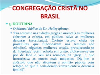 CONGREGAÇÃO CRISTÃ NO BRASIL 3. DOUTRINA O Manual Bíblico do Dr. Halley afirma: “ Era costume nas cidades gregas e orientais as mulheres cobrirem a cabeça, em público, salvo as mulheres devassas (prostitutas). Corinto estava cheia de prostitutas, que funcionavam nos templos (de Afrodite). Algumas mulheres cristãs, prevalecendo-se da liberdade recém achada em cristo, afoitavam-se em pôr de lado o véu nas reuniões da igreja, o que horrorizava as outras mais modestas. Diz-lhes o apóstolo que não afrontem a opinião pública com relação ao que é considerado conveniente à decência feminil”. 