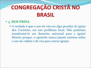 CONGREGAÇÃO CRISTÃ NO BRASIL 3. DOUTRINA A verdade é que o uso do véu era algo peculiar da igreja dos Coríntios, era um problema local. Não podemos transformá-lo em doutrina universal para a igreja! Mesmo porque, o apóstolo nunca jamais ensinou sobre o uso do cabelo e do véu para outras igrejas.  