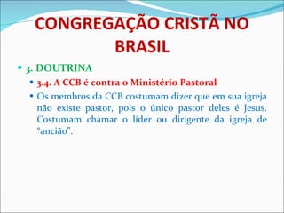 CONGREGAÇÃO CRISTÃ NO BRASIL 3. DOUTRINA 3.4. A CCB é contra o Ministério Pastoral Os membros da CCB costumam dizer que em sua igreja não existe pastor, pois o único pastor deles é Jesus. Costumam chamar o líder ou dirigente da igreja de “ancião”.  