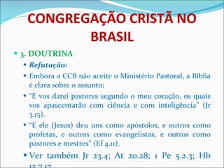 CONGREGAÇÃO CRISTÃ NO BRASIL 3. DOUTRINA Refutação:  Embora a CCB não aceite o Ministério Pastoral, a Bíblia é clara sobre o assunto: “ E vos darei pastores segundo o meu coração, os quais vos apascentarão com ciência e com inteligência” (Jr 3.15). “ E ele (Jesus) deu uns como apóstolos, e outros como profetas, e outros como evangelistas, e outros como pastores e mestres” (Ef 4.11). Ver também Jr 23.4; At 20.28; 1 Pe 5.2.3; Hb 13.7,17. 