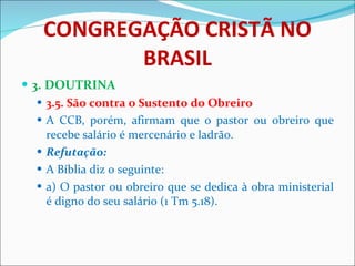 CONGREGAÇÃO CRISTÃ NO BRASIL 3. DOUTRINA 3.5. São contra o Sustento do Obreiro A CCB, porém, afirmam que o pastor ou obreiro que recebe salário é mercenário e ladrão.  Refutação: A Bíblia diz o seguinte: a) O pastor ou obreiro que se dedica à obra ministerial é digno do seu salário (1 Tm 5.18). 