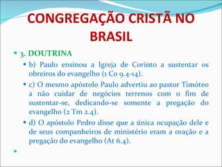 CONGREGAÇÃO CRISTÃ NO BRASIL 3. DOUTRINA b) Paulo ensinou a Igreja de Corinto a sustentar os obreiros do evangelho (1 Co 9.4-14). c) O mesmo apóstolo Paulo advertiu ao pastor Timóteo a não cuidar de negócios terrenos com o fim de sustentar-se, dedicando-se somente a pregação do evangelho (2 Tm 2.4). d) O apóstolo Pedro disse que a única ocupação dele e de seus companheiros de ministério eram a oração e a pregação do evangelho (At 6.4).   