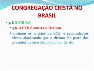 CONGREGAÇÃO CRISTÃ NO BRASIL 3. DOUTRINA 3.6. A CCB é contra o Dízimo Ensinam os anciãos da CCB, e seus adeptos vivem alardeando que o dízimo faz parte dos preceitos da lei e foi abolido por Cristo.  
