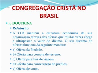 CONGREGAÇÃO CRISTÃ NO BRASIL 3. DOUTRINA Refutação: A CCB mantém a estrutura econômica de sua organização através das ofertas que muitas vezes chega a ultrapassar o valor do dízimo. O seu sistema de ofertas funciona da seguinte maneira: a) Oferta da Piedade. b) Oferta para compra de terreno. c) Oferta para fins de viagem. d) Oferta para conservação de prédios. e) Oferta de votos.  
