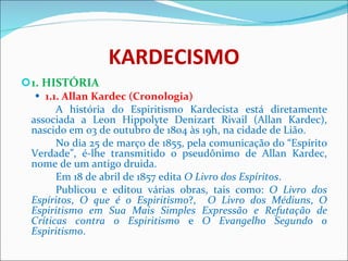 KARDECISMO 1. HISTÓRIA 1.1. Allan Kardec (Cronologia) A história do Espiritismo Kardecista está diretamente associada a Leon Hippolyte Denizart Rivail (Allan Kardec), nascido em 03 de outubro de 1804 às 19h, na cidade de Lião.  No dia 25 de março de 1855, pela comunicação do “Espírito Verdade”, é-lhe transmitido o pseudônimo de Allan Kardec, nome de um antigo druida. Em 18 de abril de 1857 edita  O Livro dos Espíritos .  Publicou e editou várias obras, tais como:  O Livro dos Espíritos ,  O que é o Espiritismo ?,  O Livro dos Médiuns ,   O Espiritismo em Sua Mais Simples Expressão e Refutação de Críticas contra o Espiritismo  e   O Evangelho Segundo o Espiritismo . 