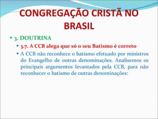 CONGREGAÇÃO CRISTÃ NO BRASIL 3. DOUTRINA 3.7. A CCB alega que só o seu Batismo é correto A CCB não reconhece o batismo efetuado por ministros do Evangelho de outras denominações. Analisemos os principais argumentos levantados pela CCB, para não reconhecer o batismo de outras denominações: 