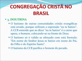 CONGREGAÇÃO CRISTÃ NO BRASIL 3. DOUTRINA O batismo de outras comunidades cristãs evangélicas está errado, porque utilizam a expressão “eu te batizo”. A CCB entende que ao dizer “eu te batizo” é a carne que opera, o homem, colocando-se na frente de Deus. O batismo só é valido se efetuado com está formula: “Em nome do Senhor Jesus te batizo em nome do Pai, do Filho e do Espírito Santo”. O batismo da CCB purifica o homem do pecado. 